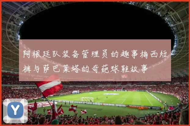 阿根廷队装备管理员的趣事梅西短裤与萨巴莱塔的奇葩球鞋故事