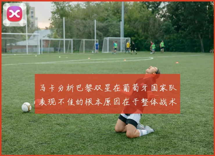 马卡分析巴黎双星在葡萄牙国家队表现不佳的根本原因在于整体战术体系问题
