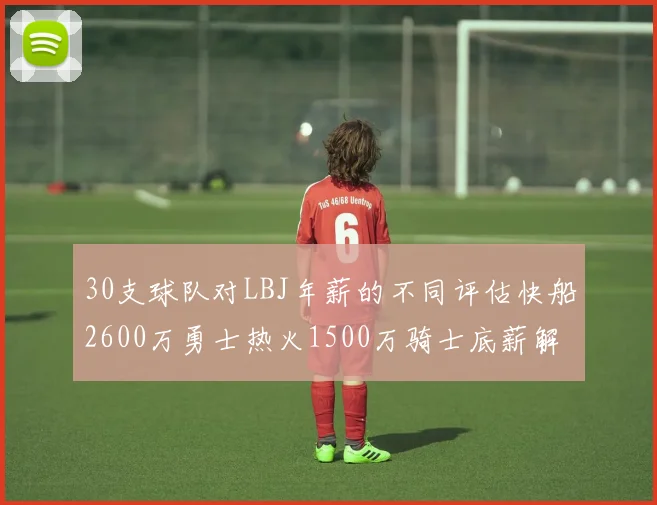 30支球队对LBJ年薪的不同评估快船2600万勇士热火1500万骑士底薪解析