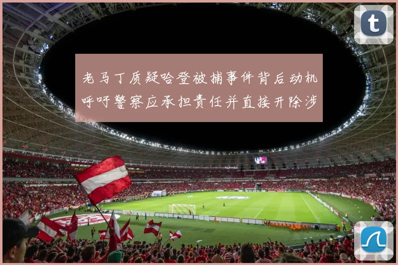 老马丁质疑哈登被捕事件背后动机呼吁警察应承担责任并直接开除涉事人员