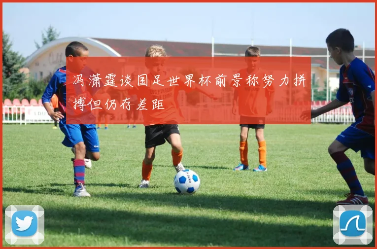 冯潇霆谈国足世界杯前景称努力拼搏但仍存差距