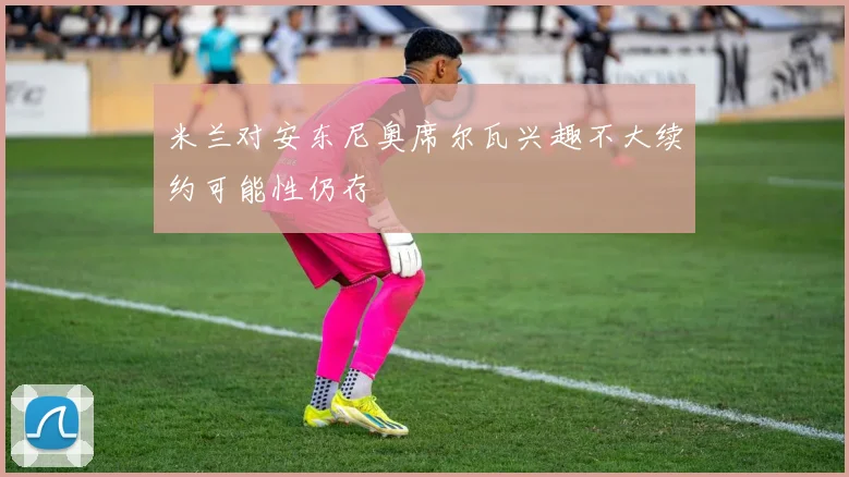 米兰对安东尼奥席尔瓦兴趣不大续约可能性仍存