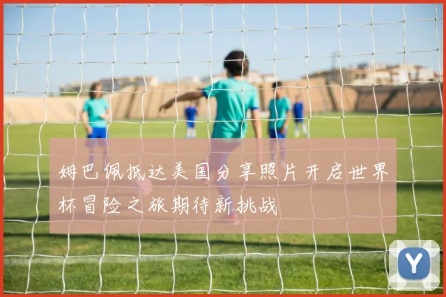 姆巴佩抵达美国分享照片开启世界杯冒险之旅期待新挑战