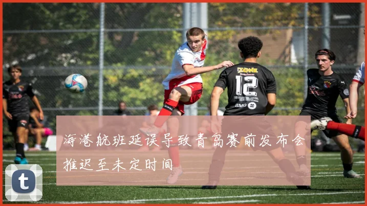 海港航班延误导致青岛赛前发布会推迟至未定时间