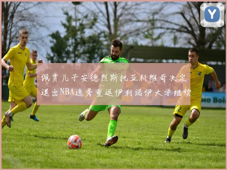 佩贾儿子安德烈斯托亚科维奇决定退出NBA选秀重返伊利诺伊大学继续学业
