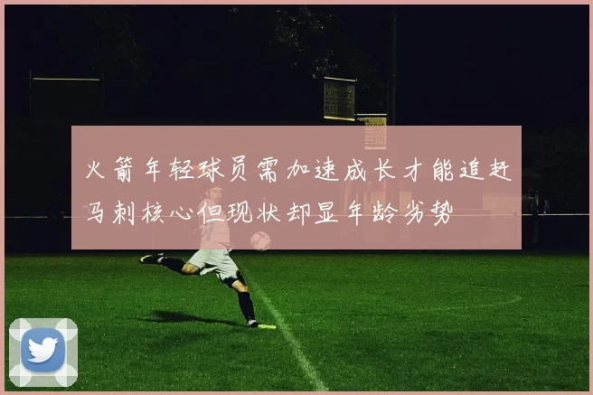 火箭年轻球员需加速成长才能追赶马刺核心但现状却显年龄劣势