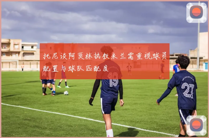 托尼谈阿莫林执教米兰需重视球员配置与球队匹配度