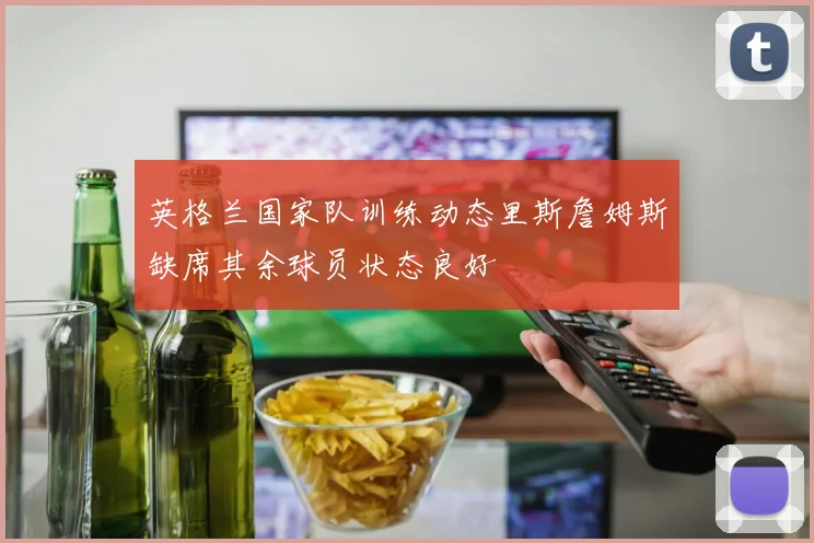 英格兰国家队训练动态里斯詹姆斯缺席其余球员状态良好