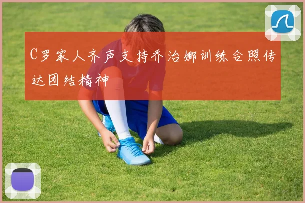 C罗家人齐声支持乔治娜训练合照传达团结精神
